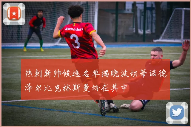 热刺新帅候选名单揭晓波切蒂诺德泽尔比克林斯曼均在其中