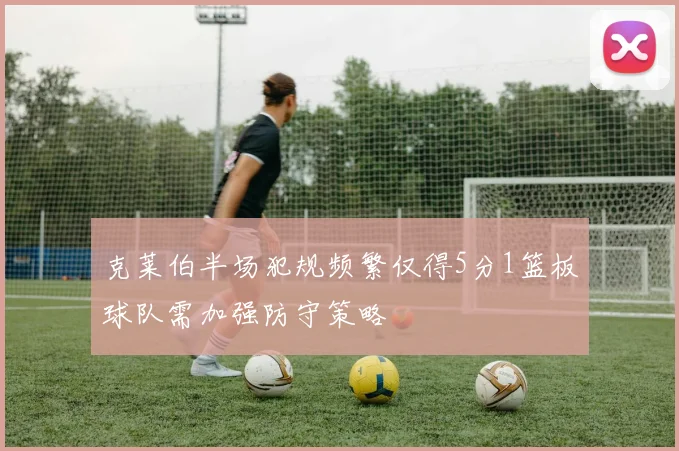 克莱伯半场犯规频繁仅得5分1篮板球队需加强防守策略