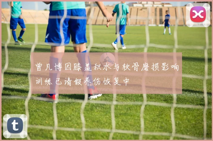 曾凡博因膝盖积水与软骨磨损影响训练已请假养伤恢复中