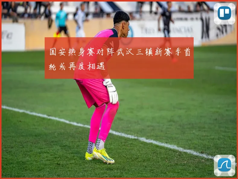 国安热身赛对阵武汉三镇新赛季首轮或再度相遇
