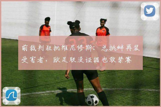 前裁判狂批维尼修斯：总挑衅再装受害者，欧足联没证据也敢禁赛
