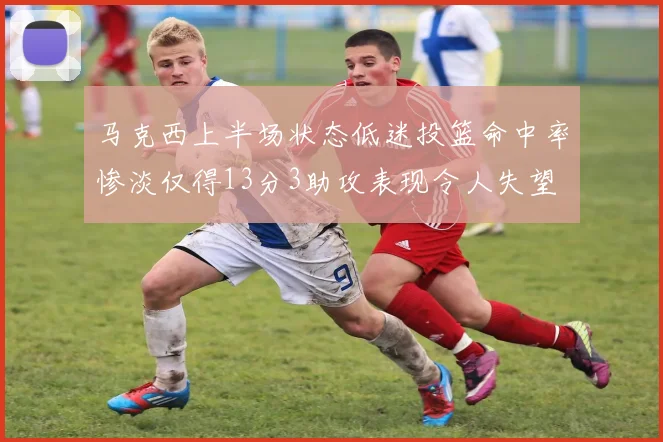 马克西上半场状态低迷投篮命中率惨淡仅得13分3助攻表现令人失望