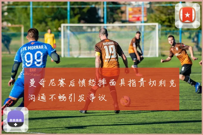 曼奇尼赛后愤怒摔面具指责切利克沟通不畅引发争议