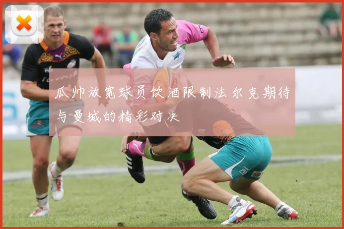 瓜帅放宽球员饮酒限制法尔克期待与曼城的精彩对决