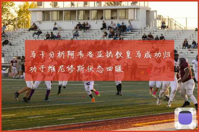 马卡分析阿韦洛亚执教皇马成功归功于维尼修斯状态回暖