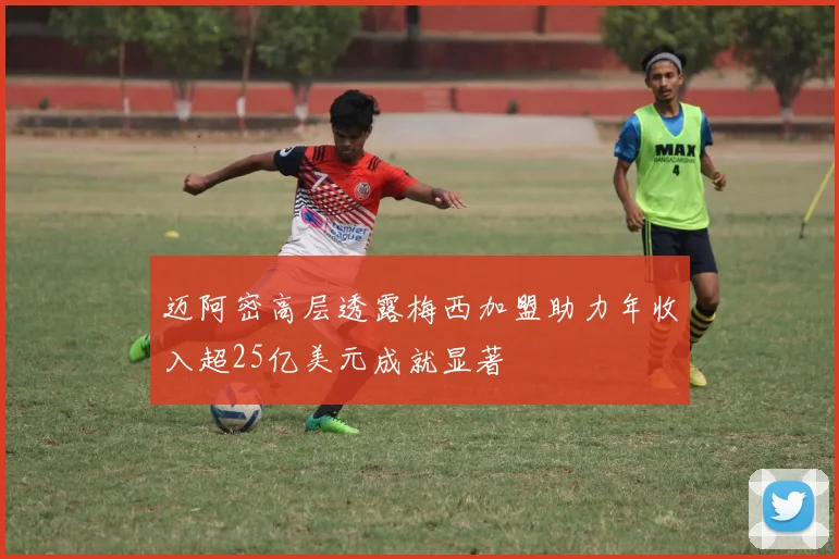 迈阿密高层透露梅西加盟助力年收入超25亿美元成就显著