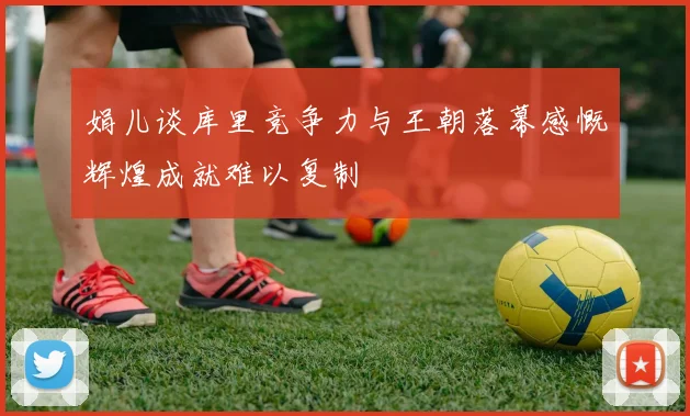 娟儿谈库里竞争力与王朝落幕感慨辉煌成就难以复制