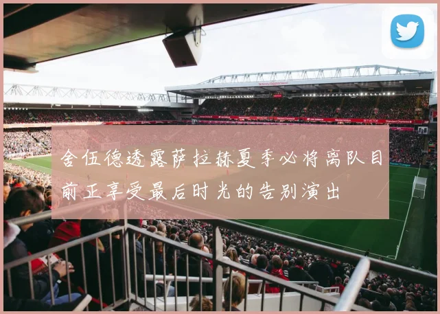 舍伍德透露萨拉赫夏季必将离队目前正享受最后时光的告别演出