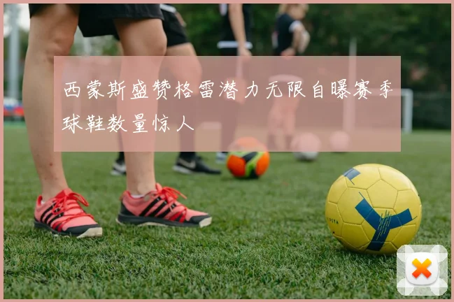 西蒙斯盛赞格雷潜力无限自曝赛季球鞋数量惊人