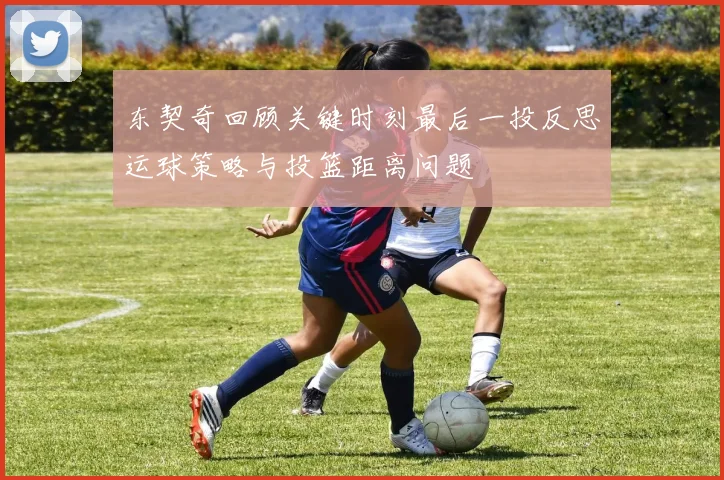 东契奇回顾关键时刻最后一投反思运球策略与投篮距离问题