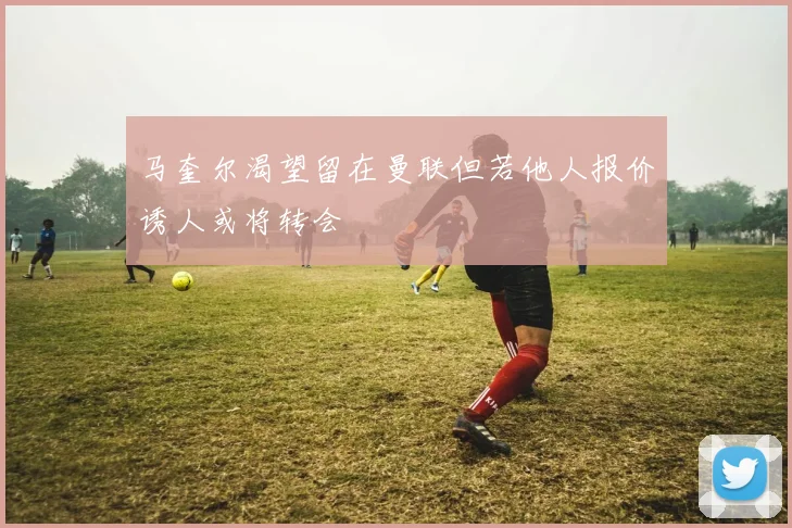 马奎尔渴望留在曼联但若他人报价诱人或将转会