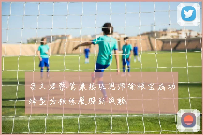 吕文君蔡慧康接班恩师徐根宝成功转型为教练展现新风貌