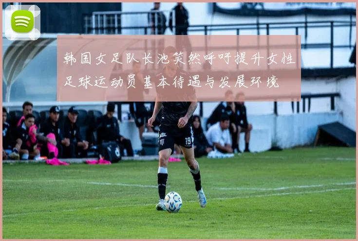 韩国女足队长池笑然呼吁提升女性足球运动员基本待遇与发展环境