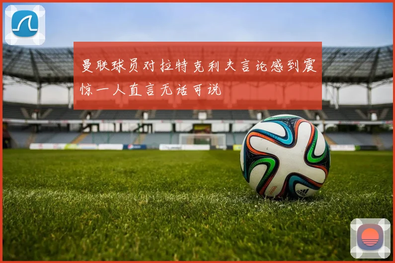 曼联球员对拉特克利夫言论感到震惊一人直言无话可说