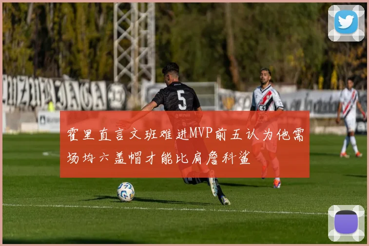 霍里直言文班难进MVP前五认为他需场均六盖帽才能比肩詹科鲨
