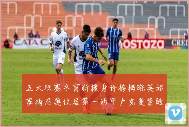 五大联赛冬窗新援身价榜揭晓英超塞梅尼奥位居第一西甲卢克曼紧随其后